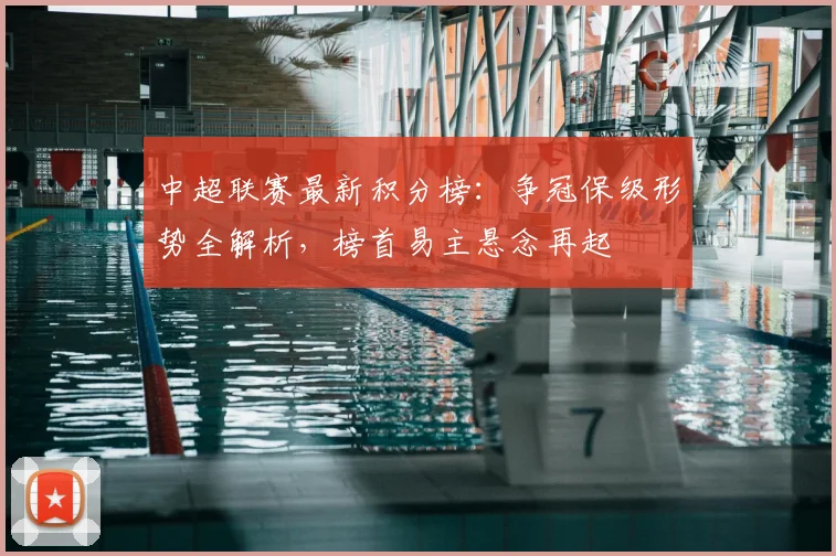 中超联赛最新积分榜：争冠保级形势全解析，榜首易主悬念再起