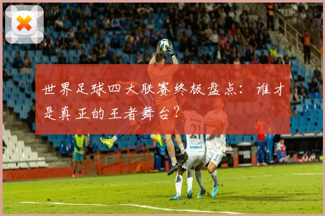 世界足球四大联赛终极盘点：谁才是真正的王者舞台？