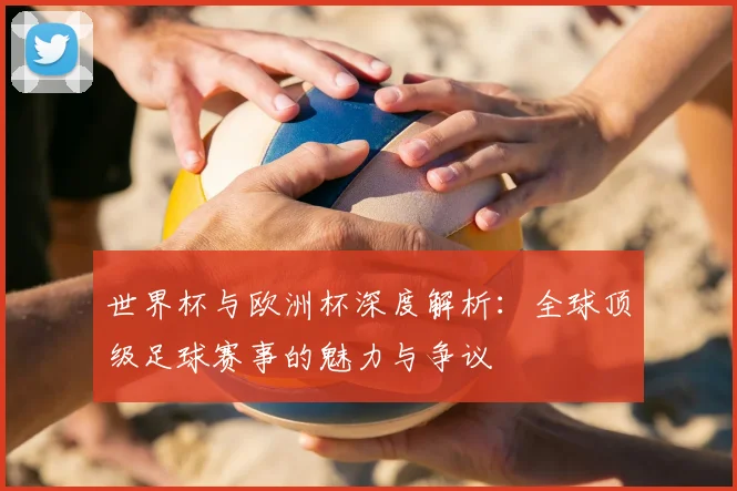 世界杯与欧洲杯深度解析：全球顶级足球赛事的魅力与争议