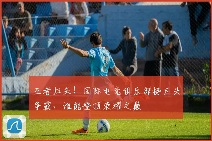 王者归来！国际电竞俱乐部榜巨头争霸，谁能登顶荣耀之巅