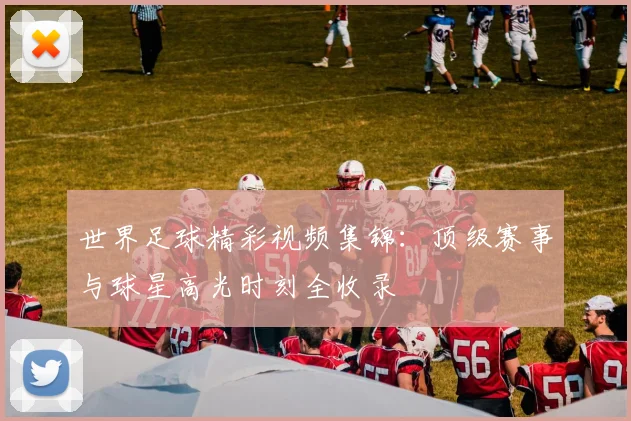 世界足球精彩视频集锦：顶级赛事与球星高光时刻全收录