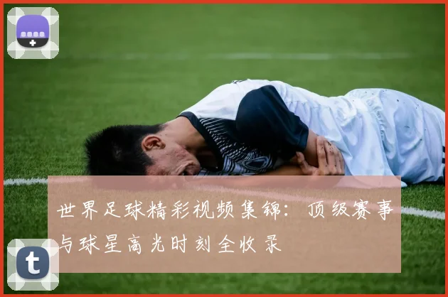 世界足球精彩视频集锦：顶级赛事与球星高光时刻全收录