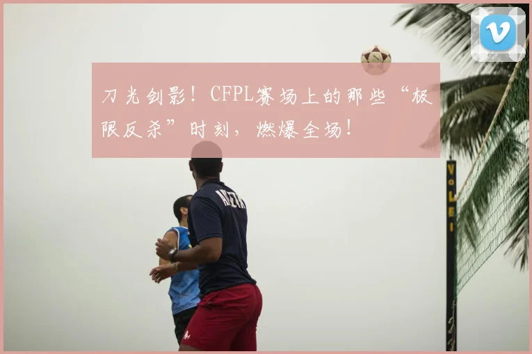 刀光剑影！CFPL赛场上的那些“极限反杀”时刻，燃爆全场！