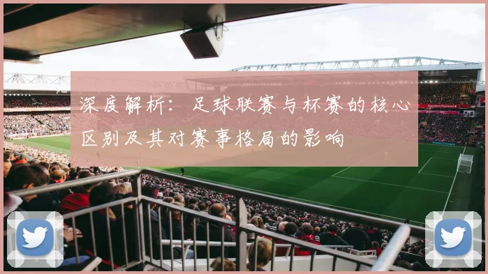 深度解析：足球联赛与杯赛的核心区别及其对赛事格局的影响