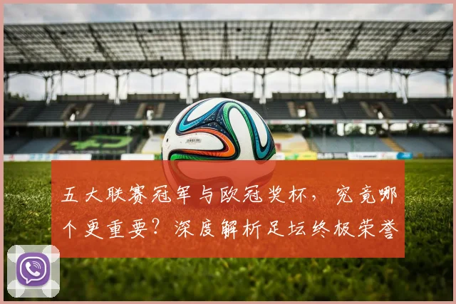五大联赛冠军与欧冠奖杯，究竟哪个更重要？深度解析足坛终极荣誉之争
