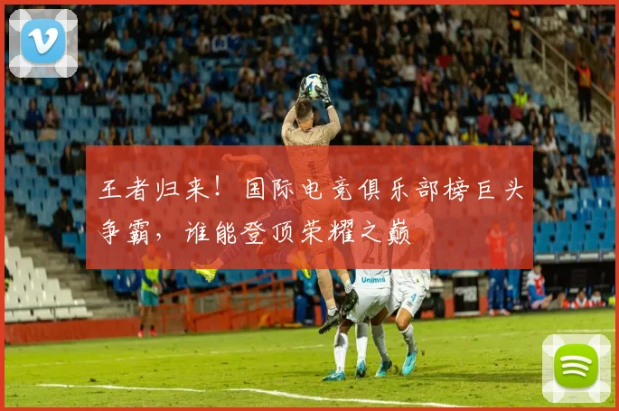 王者归来！国际电竞俱乐部榜巨头争霸，谁能登顶荣耀之巅