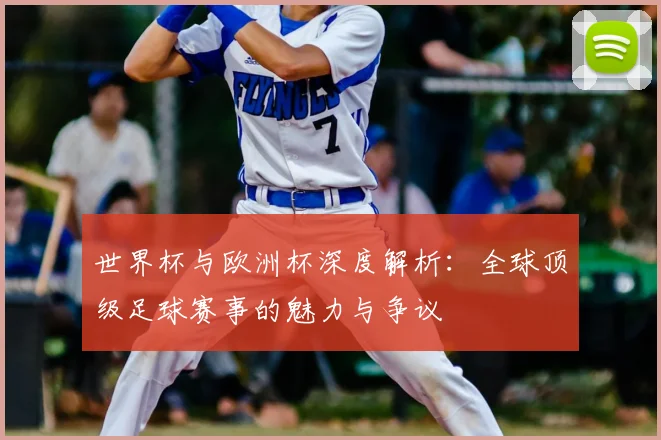 世界杯与欧洲杯深度解析：全球顶级足球赛事的魅力与争议