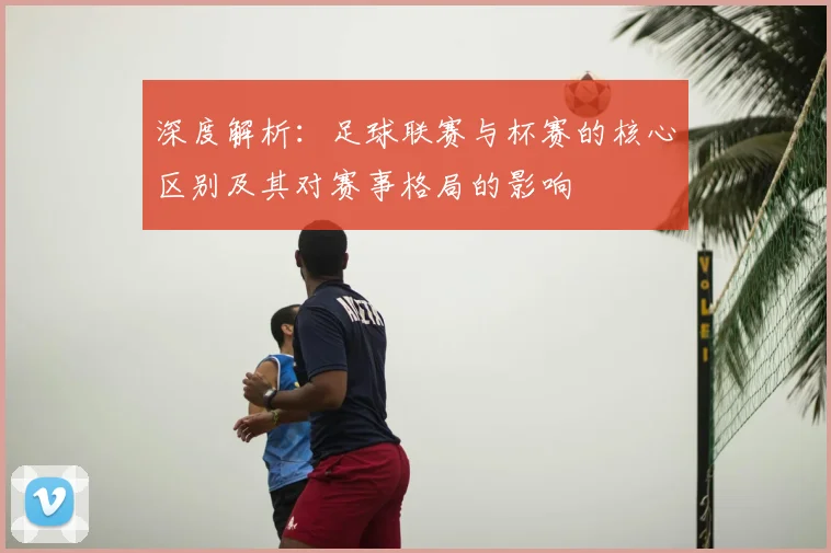 深度解析：足球联赛与杯赛的核心区别及其对赛事格局的影响